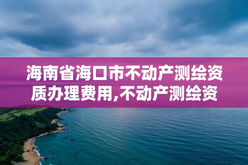 海南省海口市不動產(chǎn)測繪資質(zhì)辦理費用,不動產(chǎn)測繪資質(zhì)等級。