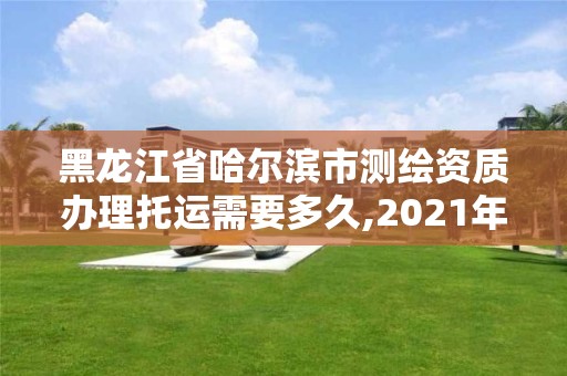 黑龍江省哈爾濱市測繪資質辦理托運需要多久,2021年測繪資質辦理