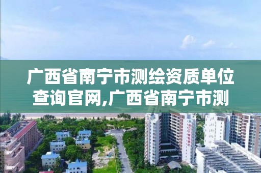 廣西省南寧市測繪資質(zhì)單位查詢官網(wǎng),廣西省南寧市測繪資質(zhì)單位查詢官網(wǎng)