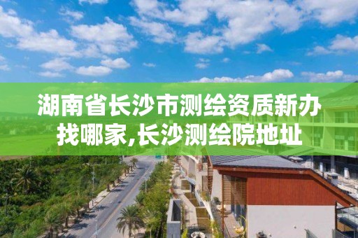 湖南省長沙市測繪資質新辦找哪家,長沙測繪院地址