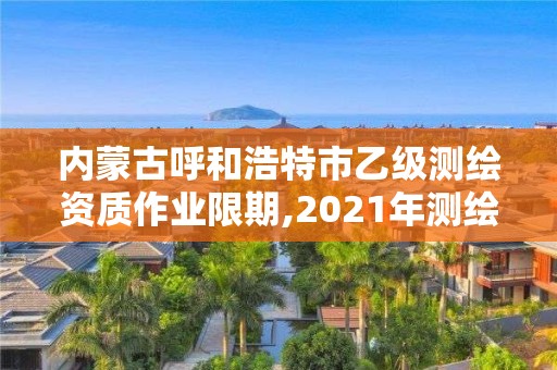 內蒙古呼和浩特市乙級測繪資質作業限期,2021年測繪乙級資質