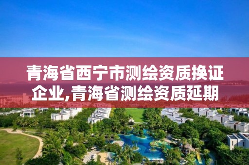 青海省西寧市測繪資質換證企業,青海省測繪資質延期公告