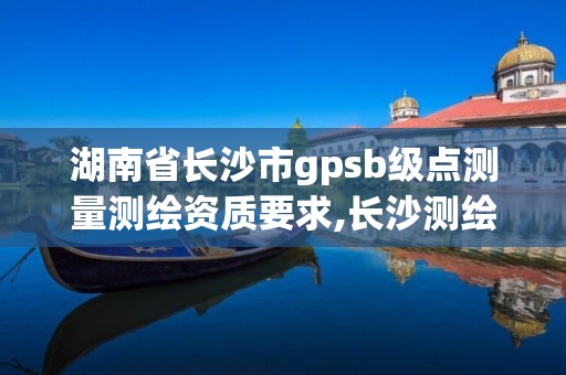 湖南省長沙市gpsb級點測量測繪資質要求,長沙測繪單位。