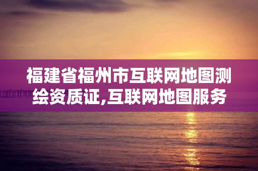 福建省福州市互聯網地圖測繪資質證,互聯網地圖服務甲級測繪資質名單。