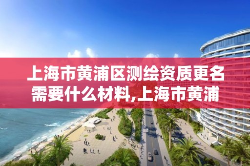 上海市黃浦區測繪資質更名需要什么材料,上海市黃浦區測繪資質更名需要什么材料和手續。