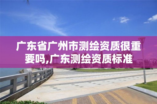 廣東省廣州市測繪資質很重要嗎,廣東測繪資質標準