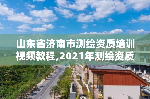 山東省濟南市測繪資質培訓視頻教程,2021年測繪資質延期山東