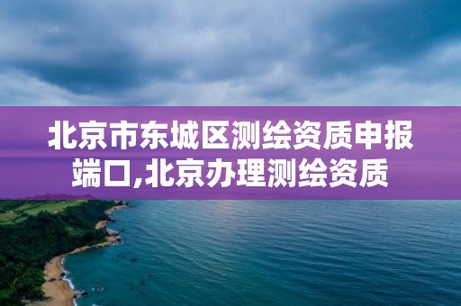 北京市東城區測繪資質申報端口,北京辦理測繪資質