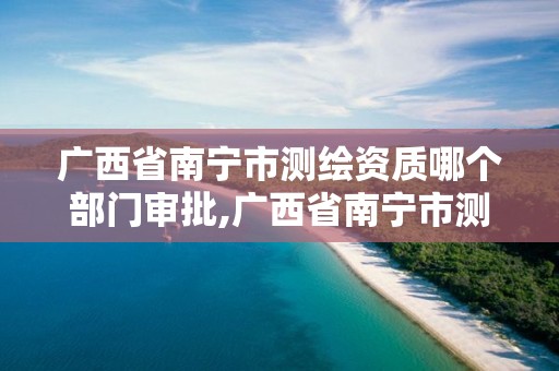 廣西省南寧市測繪資質哪個部門審批,廣西省南寧市測繪資質哪個部門審批好