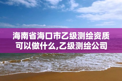 海南省海口市乙級測繪資質可以做什么,乙級測繪公司資質辦理條件