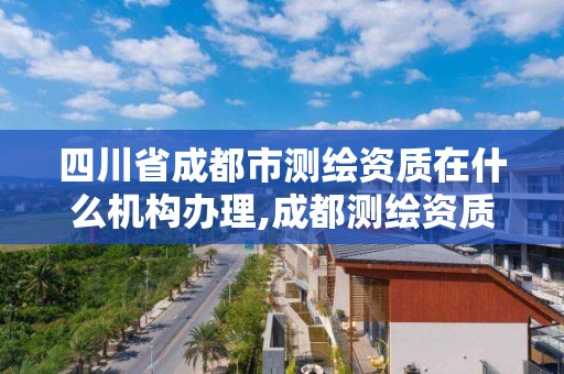 四川省成都市測繪資質在什么機構辦理,成都測繪資質代辦公司