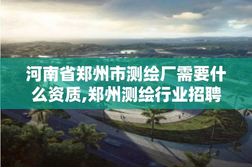 河南省鄭州市測繪廠需要什么資質,鄭州測繪行業招聘。