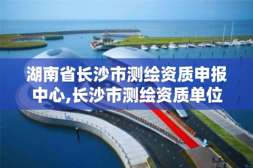 湖南省長沙市測繪資質申報中心,長沙市測繪資質單位名單