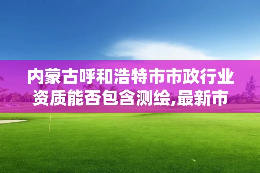 內蒙古呼和浩特市市政行業資質能否包含測繪,最新市政資質承包范圍