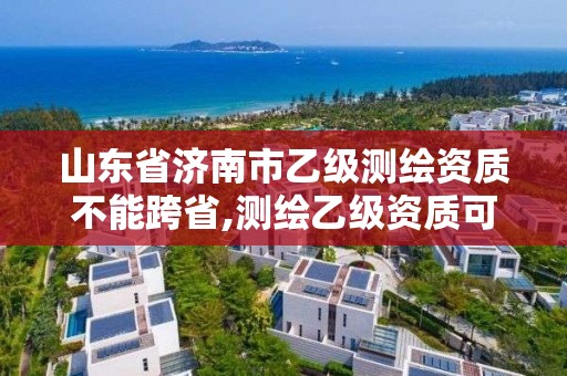 山東省濟南市乙級測繪資質(zhì)不能跨省,測繪乙級資質(zhì)可以承攬業(yè)務范圍