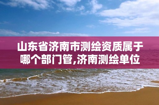 山東省濟南市測繪資質屬于哪個部門管,濟南測繪單位