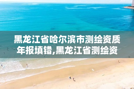 黑龍江省哈爾濱市測繪資質年報填錯,黑龍江省測繪資質延期通知