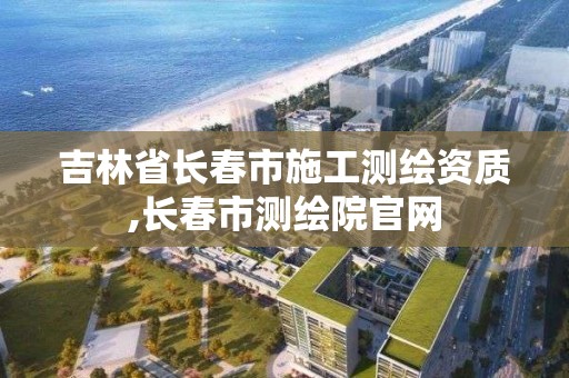 吉林省長春市施工測繪資質,長春市測繪院官網