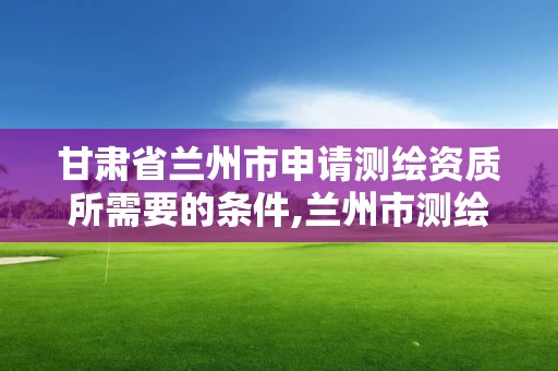 甘肅省蘭州市申請測繪資質所需要的條件,蘭州市測繪公司有哪些。