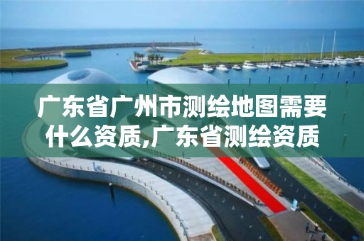 廣東省廣州市測繪地圖需要什么資質,廣東省測繪資質辦理流程。