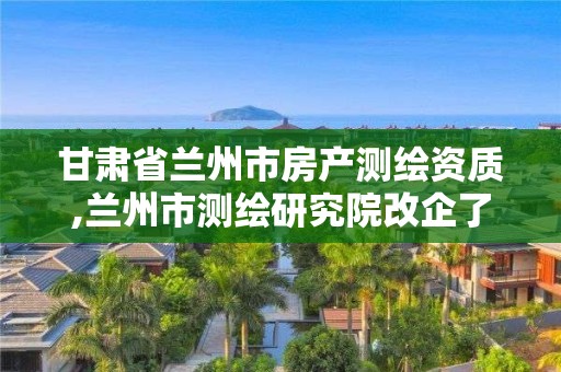 甘肅省蘭州市房產(chǎn)測(cè)繪資質(zhì),蘭州市測(cè)繪研究院改企了嗎