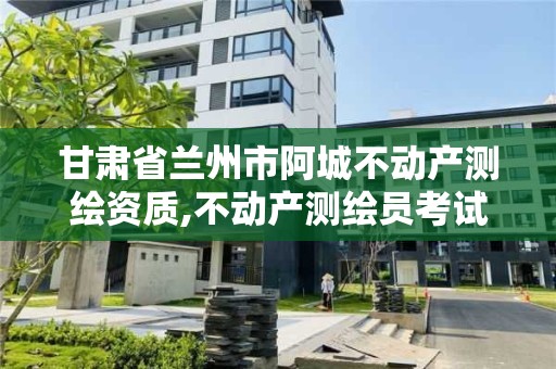 甘肅省蘭州市阿城不動產測繪資質,不動產測繪員考試報名