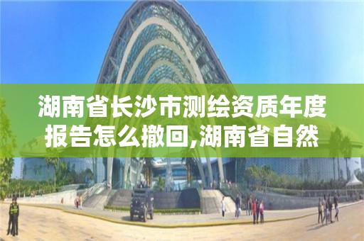 湖南省長沙市測繪資質年度報告怎么撤回,湖南省自然資源廳關于延長測繪資質證書有效期的公告。