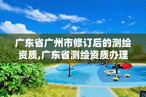 廣東省廣州市修訂后的測繪資質(zhì),廣東省測繪資質(zhì)辦理流程