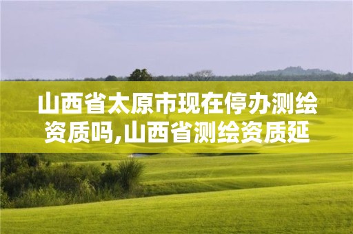 山西省太原市現在停辦測繪資質嗎,山西省測繪資質延期公告