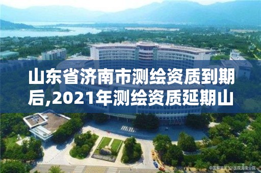 山東省濟(jì)南市測(cè)繪資質(zhì)到期后,2021年測(cè)繪資質(zhì)延期山東