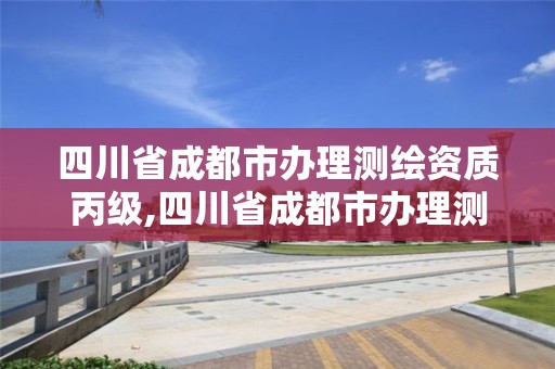 四川省成都市辦理測繪資質丙級,四川省成都市辦理測繪資質丙級公司名單