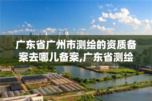 廣東省廣州市測繪的資質備案去哪兒備案,廣東省測繪資質單位名單。