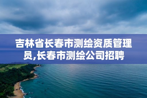 吉林省長春市測繪資質(zhì)管理員,長春市測繪公司招聘