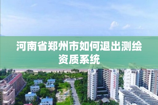 河南省鄭州市如何退出測繪資質系統