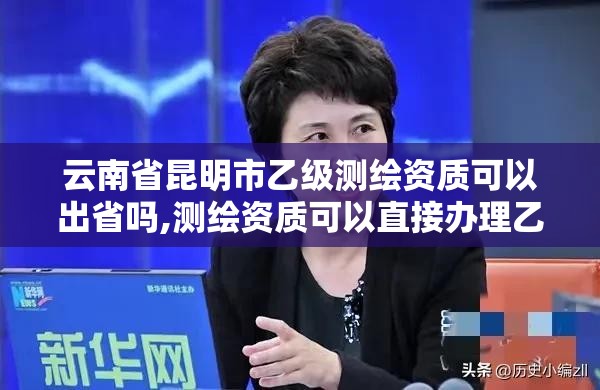 云南省昆明市乙級測繪資質(zhì)可以出省嗎,測繪資質(zhì)可以直接辦理乙級