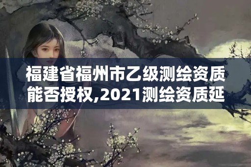 福建省福州市乙級測繪資質能否授權,2021測繪資質延期公告福建省。