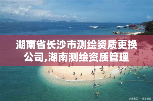 湖南省長沙市測繪資質更換公司,湖南測繪資質管理