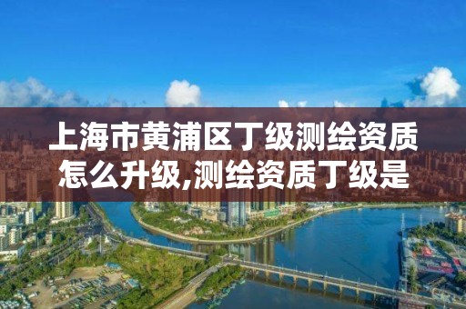 上海市黃浦區丁級測繪資質怎么升級,測繪資質丁級是什么意思