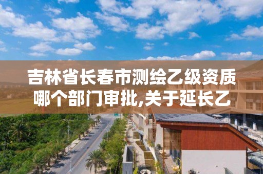 吉林省長春市測繪乙級資質哪個部門審批,關于延長乙級測繪資質證書有效期的公告