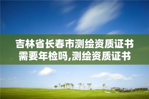 吉林省長春市測繪資質證書需要年檢嗎,測繪資質證書有效期為幾年。