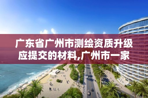 廣東省廣州市測繪資質升級應提交的材料,廣州市一家測繪資質單位。