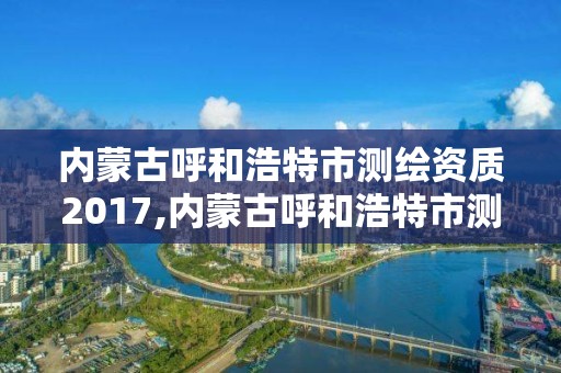 內蒙古呼和浩特市測繪資質2017,內蒙古呼和浩特市測繪資質去哪備案