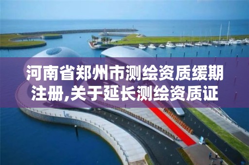 河南省鄭州市測繪資質緩期注冊,關于延長測繪資質證書有效期的公告