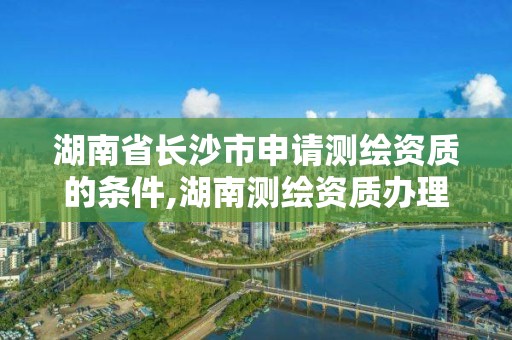 湖南省長沙市申請測繪資質的條件,湖南測繪資質辦理