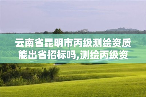 云南省昆明市丙級測繪資質能出省招標嗎,測繪丙級資質條件。