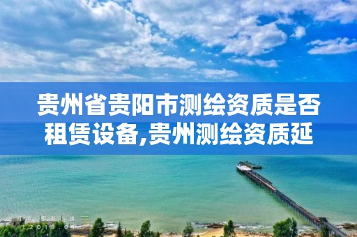 貴州省貴陽市測繪資質是否租賃設備,貴州測繪資質延期公告