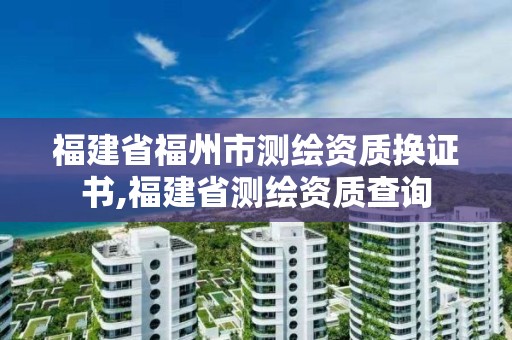 福建省福州市測(cè)繪資質(zhì)換證書,福建省測(cè)繪資質(zhì)查詢