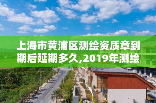 上海市黃浦區測繪資質章到期后延期多久,2019年測繪資質換證。