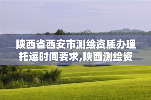 陜西省西安市測繪資質辦理托運時間要求,陜西測繪資質單位名單。