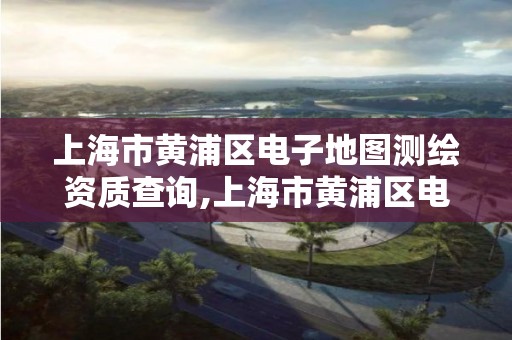 上海市黃浦區電子地圖測繪資質查詢,上海市黃浦區電子地圖測繪資質查詢官網